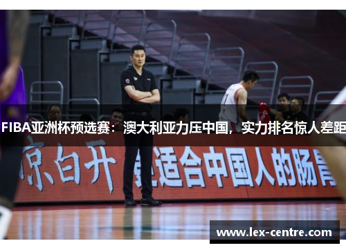 FIBA亚洲杯预选赛：澳大利亚力压中国，实力排名惊人差距