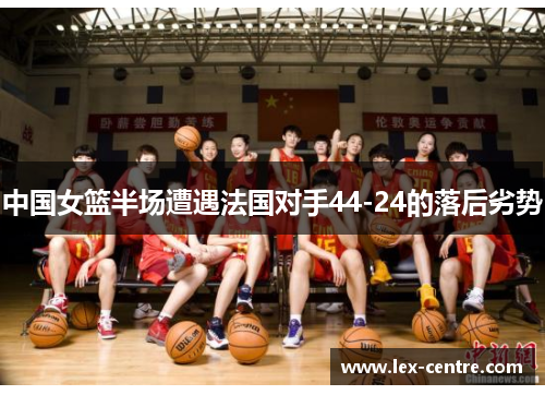 中国女篮半场遭遇法国对手44-24的落后劣势